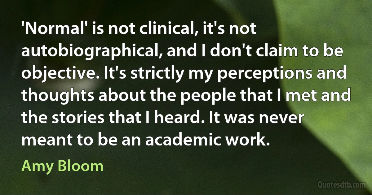 'Normal' is not clinical, it's not autobiographical, and I don't claim to be objective. It's strictly my perceptions and thoughts about the people that I met and the stories that I heard. It was never meant to be an academic work. (Amy Bloom)