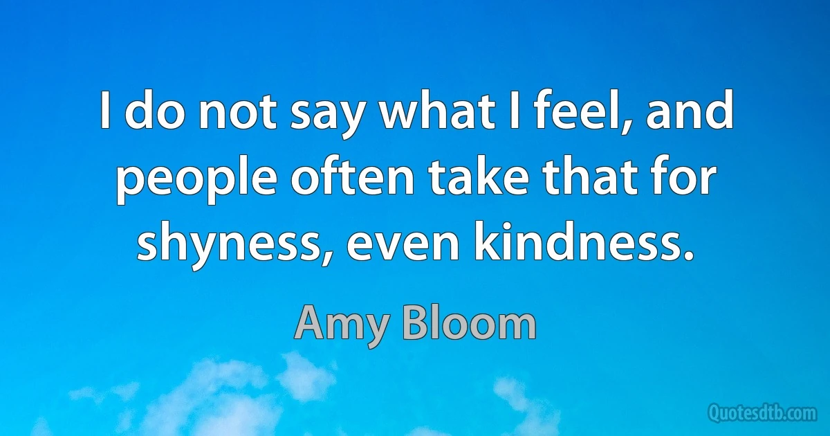 I do not say what I feel, and people often take that for shyness, even kindness. (Amy Bloom)