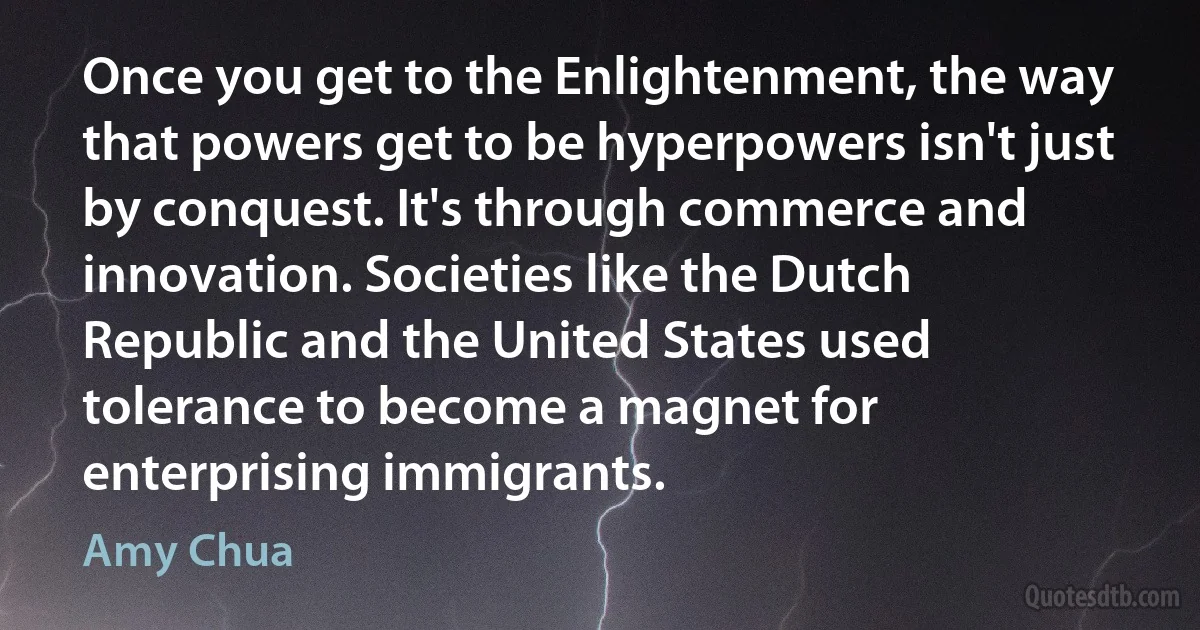 Once you get to the Enlightenment, the way that powers get to be hyperpowers isn't just by conquest. It's through commerce and innovation. Societies like the Dutch Republic and the United States used tolerance to become a magnet for enterprising immigrants. (Amy Chua)