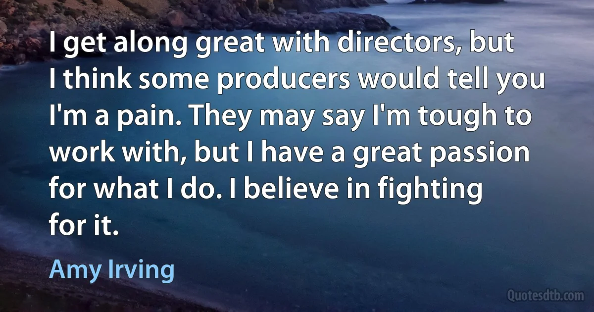 I get along great with directors, but I think some producers would tell you I'm a pain. They may say I'm tough to work with, but I have a great passion for what I do. I believe in fighting for it. (Amy Irving)