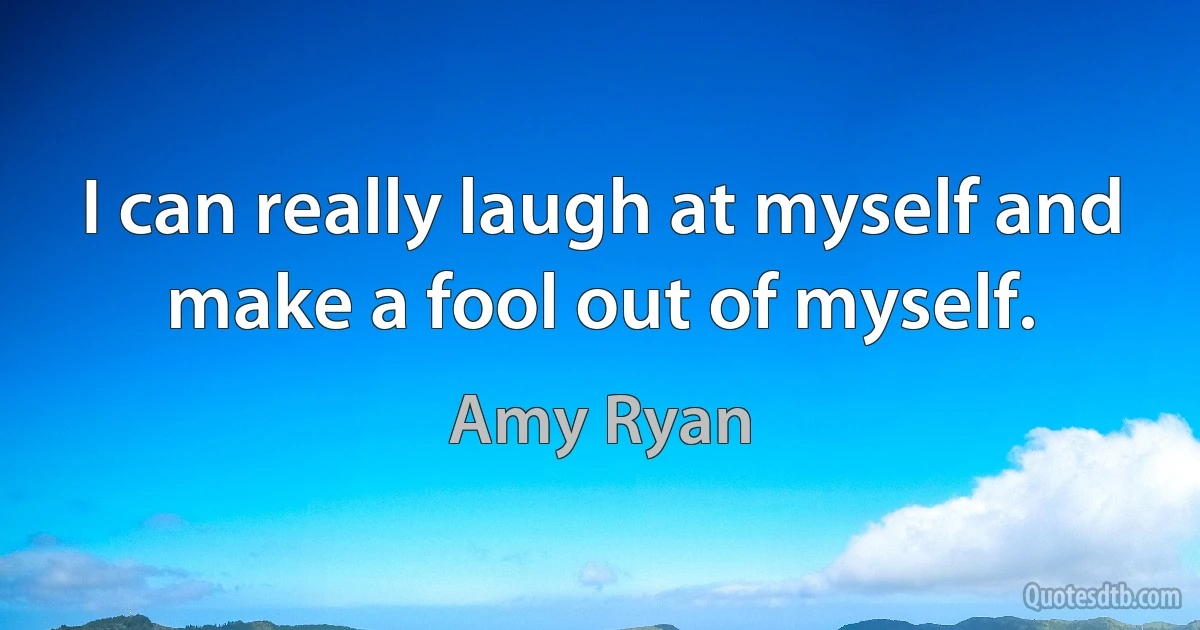 I can really laugh at myself and make a fool out of myself. (Amy Ryan)