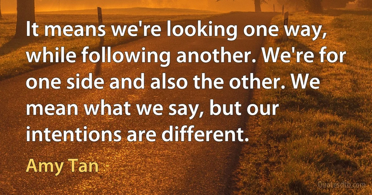 It means we're looking one way, while following another. We're for one side and also the other. We mean what we say, but our intentions are different. (Amy Tan)