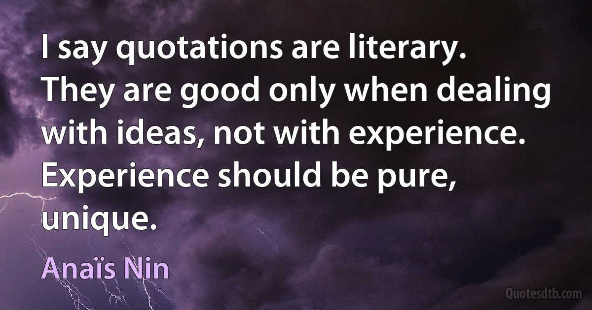 I say quotations are literary. They are good only when dealing with ideas, not with experience. Experience should be pure, unique. (Anaïs Nin)