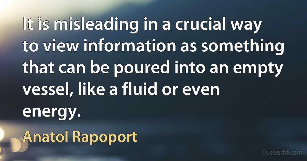 It is misleading in a crucial way to view information as something that can be poured into an empty vessel, like a fluid or even energy. (Anatol Rapoport)