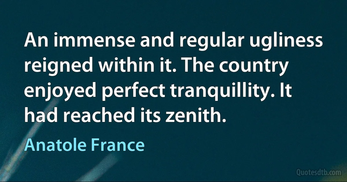 An immense and regular ugliness reigned within it. The country enjoyed perfect tranquillity. It had reached its zenith. (Anatole France)