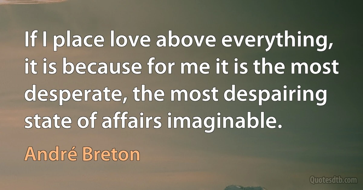 If I place love above everything, it is because for me it is the most desperate, the most despairing state of affairs imaginable. (André Breton)