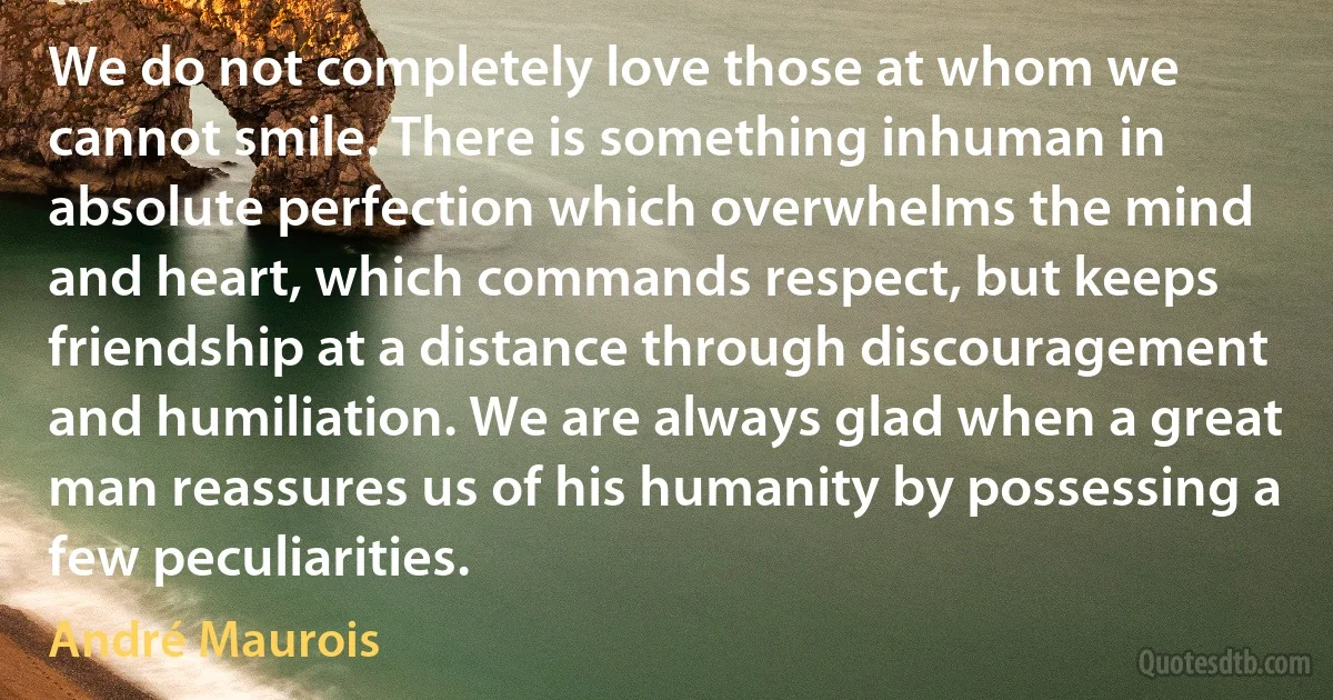 We do not completely love those at whom we cannot smile. There is something inhuman in absolute perfection which overwhelms the mind and heart, which commands respect, but keeps friendship at a distance through discouragement and humiliation. We are always glad when a great man reassures us of his humanity by possessing a few peculiarities. (André Maurois)