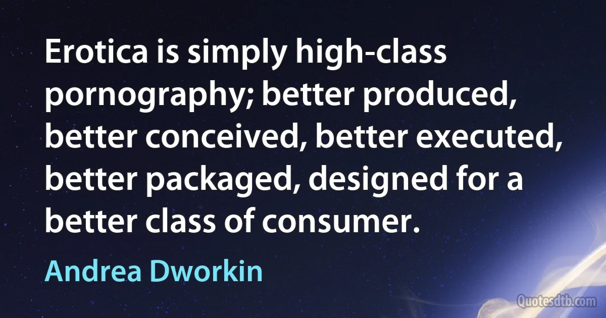 Erotica is simply high-class pornography; better produced, better conceived, better executed, better packaged, designed for a better class of consumer. (Andrea Dworkin)