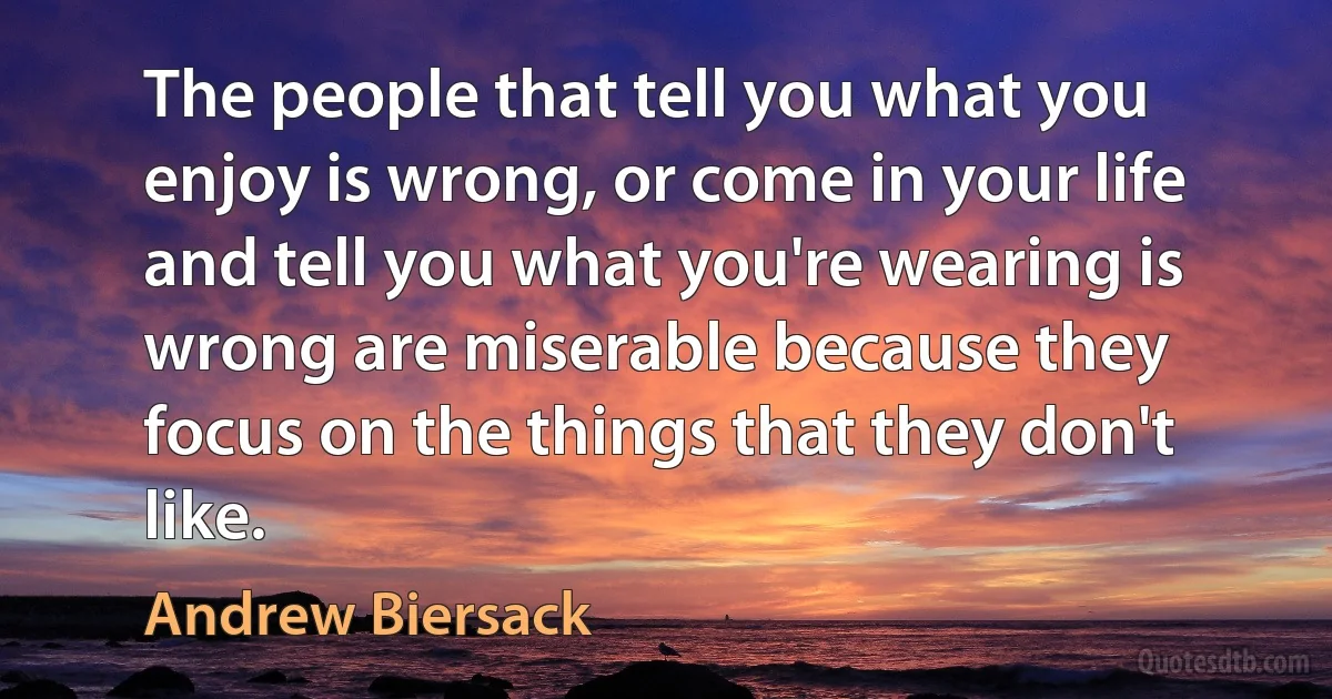 The people that tell you what you enjoy is wrong, or come in your life and tell you what you're wearing is wrong are miserable because they focus on the things that they don't like. (Andrew Biersack)