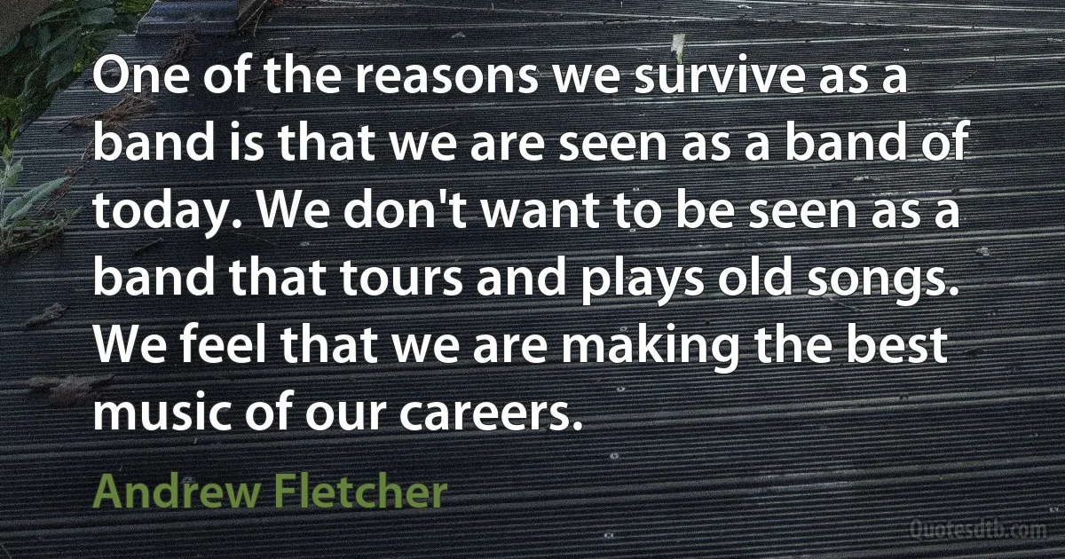 One of the reasons we survive as a band is that we are seen as a band of today. We don't want to be seen as a band that tours and plays old songs. We feel that we are making the best music of our careers. (Andrew Fletcher)