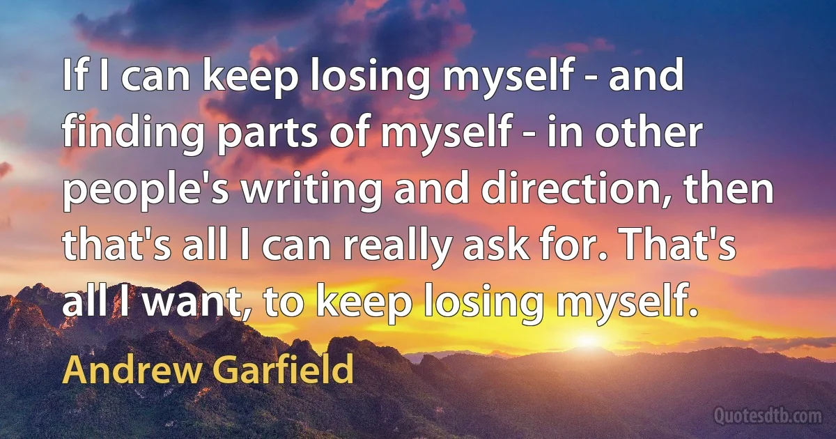 If I can keep losing myself - and finding parts of myself - in other people's writing and direction, then that's all I can really ask for. That's all I want, to keep losing myself. (Andrew Garfield)