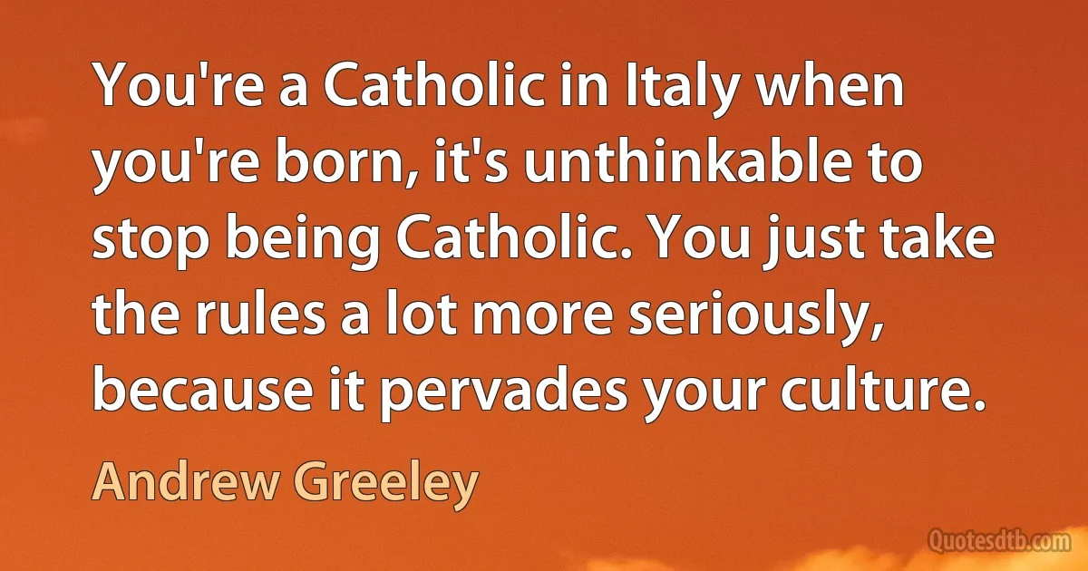 You're a Catholic in Italy when you're born, it's unthinkable to stop being Catholic. You just take the rules a lot more seriously, because it pervades your culture. (Andrew Greeley)