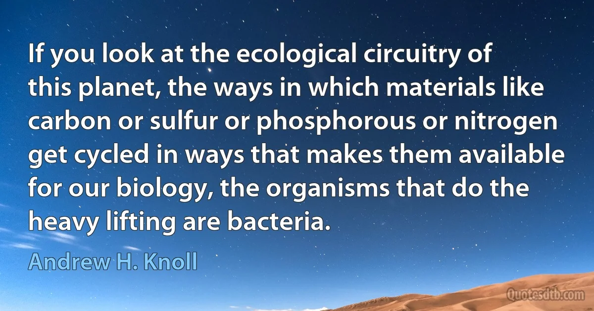 If you look at the ecological circuitry of this planet, the ways in which materials like carbon or sulfur or phosphorous or nitrogen get cycled in ways that makes them available for our biology, the organisms that do the heavy lifting are bacteria. (Andrew H. Knoll)