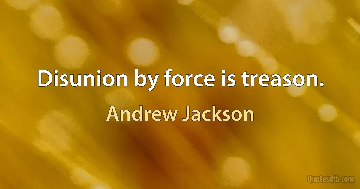 Disunion by force is treason. (Andrew Jackson)