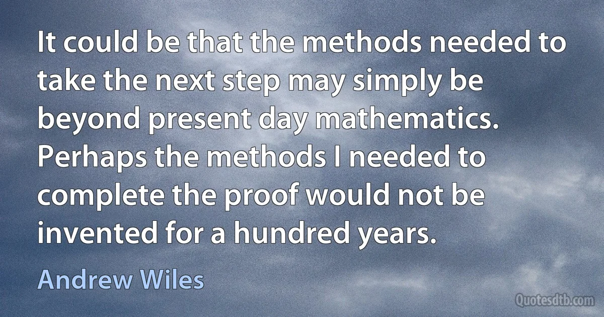 It could be that the methods needed to take the next step may simply be beyond present day mathematics. Perhaps the methods I needed to complete the proof would not be invented for a hundred years. (Andrew Wiles)