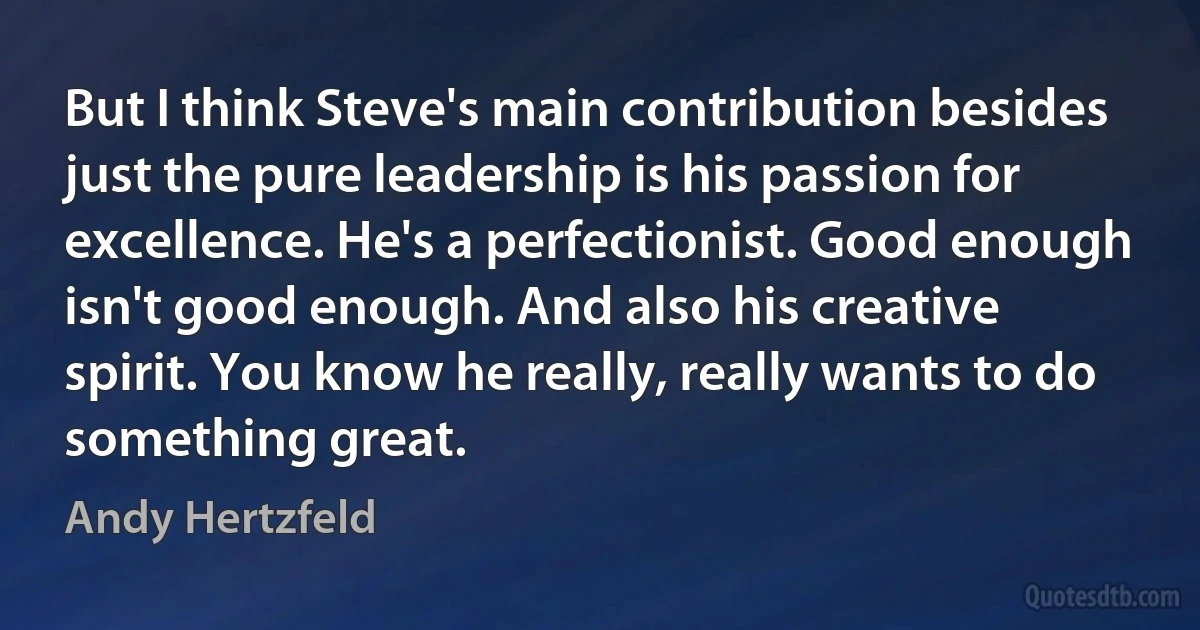 But I think Steve's main contribution besides just the pure leadership is his passion for excellence. He's a perfectionist. Good enough isn't good enough. And also his creative spirit. You know he really, really wants to do something great. (Andy Hertzfeld)