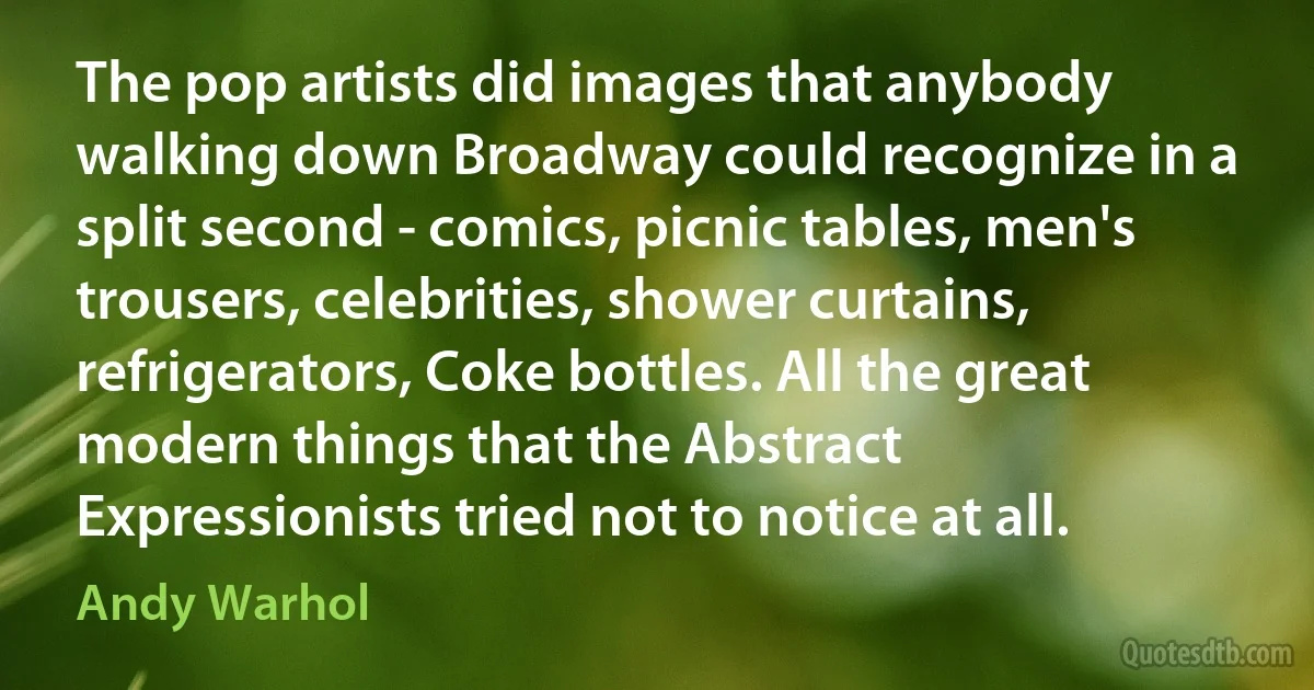 The pop artists did images that anybody walking down Broadway could recognize in a split second - comics, picnic tables, men's trousers, celebrities, shower curtains, refrigerators, Coke bottles. All the great modern things that the Abstract Expressionists tried not to notice at all. (Andy Warhol)