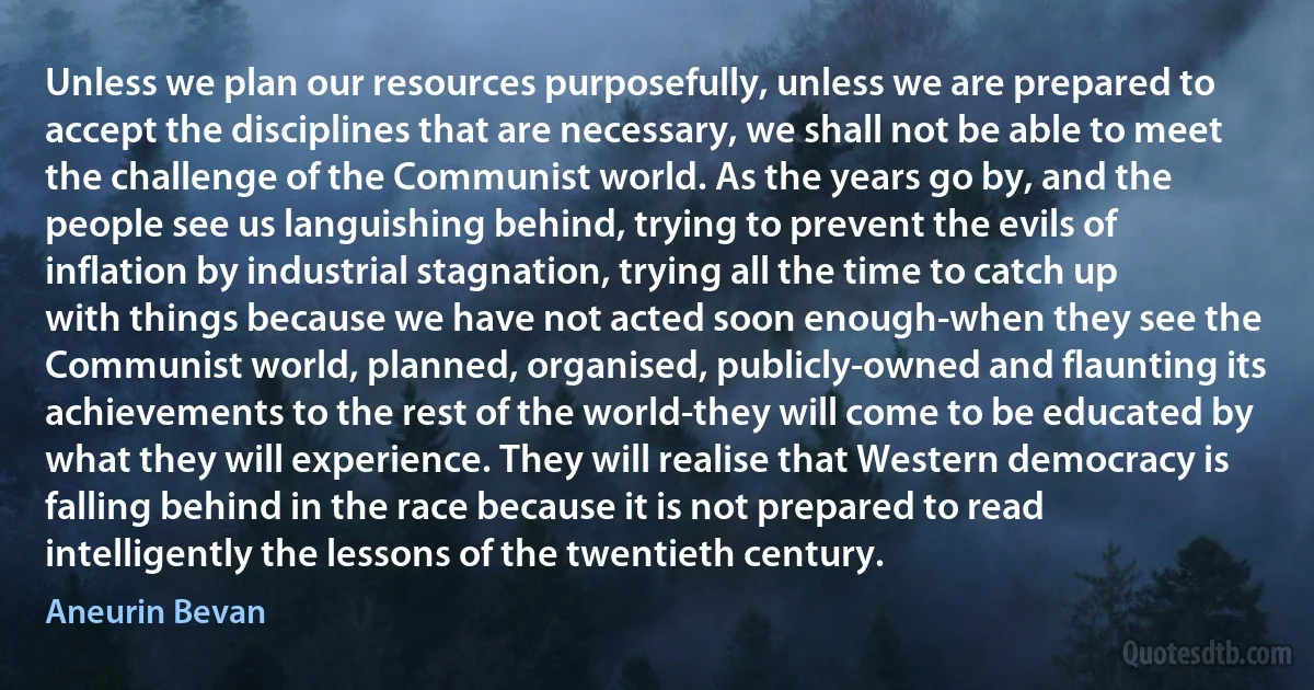 Unless we plan our resources purposefully, unless we are prepared to accept the disciplines that are necessary, we shall not be able to meet the challenge of the Communist world. As the years go by, and the people see us languishing behind, trying to prevent the evils of inflation by industrial stagnation, trying all the time to catch up with things because we have not acted soon enough-when they see the Communist world, planned, organised, publicly-owned and flaunting its achievements to the rest of the world-they will come to be educated by what they will experience. They will realise that Western democracy is falling behind in the race because it is not prepared to read intelligently the lessons of the twentieth century. (Aneurin Bevan)