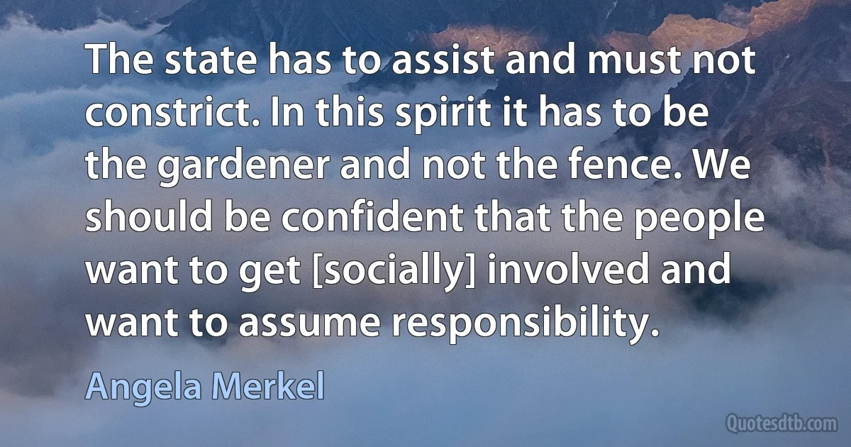 The state has to assist and must not constrict. In this spirit it has to be the gardener and not the fence. We should be confident that the people want to get [socially] involved and want to assume responsibility. (Angela Merkel)