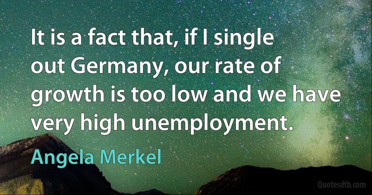 It is a fact that, if I single out Germany, our rate of growth is too low and we have very high unemployment. (Angela Merkel)