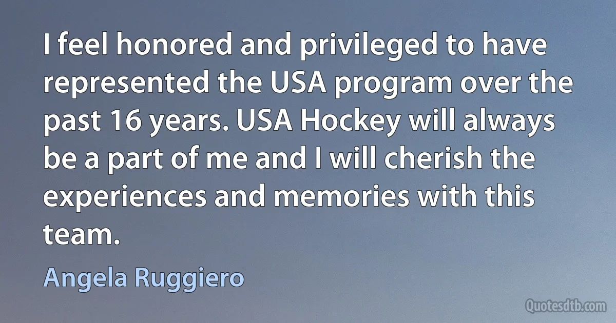 I feel honored and privileged to have represented the USA program over the past 16 years. USA Hockey will always be a part of me and I will cherish the experiences and memories with this team. (Angela Ruggiero)