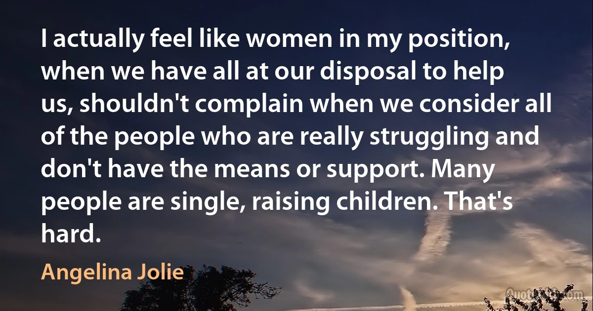 I actually feel like women in my position, when we have all at our disposal to help us, shouldn't complain when we consider all of the people who are really struggling and don't have the means or support. Many people are single, raising children. That's hard. (Angelina Jolie)