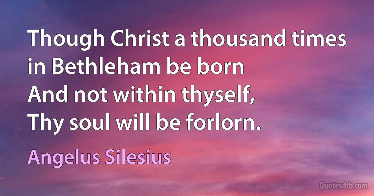 Though Christ a thousand times
in Bethleham be born
And not within thyself,
Thy soul will be forlorn. (Angelus Silesius)