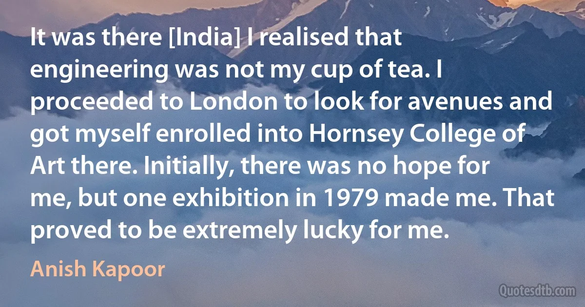 It was there [India] I realised that engineering was not my cup of tea. I proceeded to London to look for avenues and got myself enrolled into Hornsey College of Art there. Initially, there was no hope for me, but one exhibition in 1979 made me. That proved to be extremely lucky for me. (Anish Kapoor)