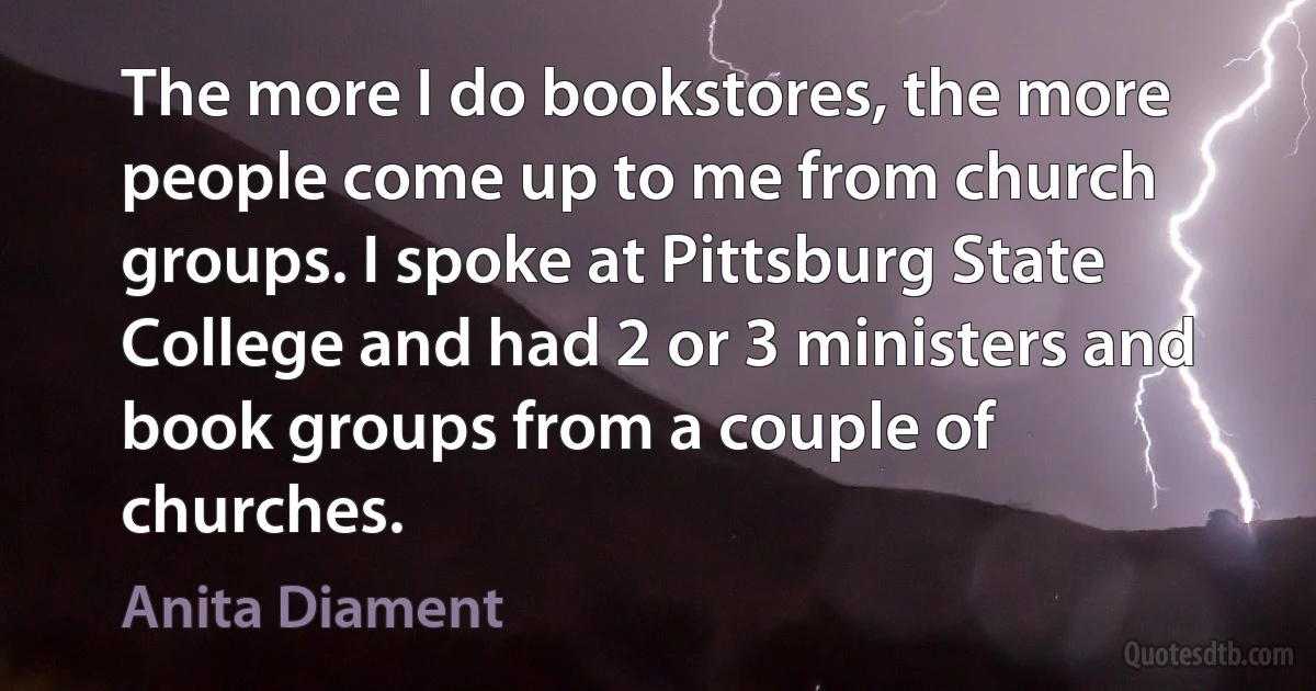 The more I do bookstores, the more people come up to me from church groups. I spoke at Pittsburg State College and had 2 or 3 ministers and book groups from a couple of churches. (Anita Diament)