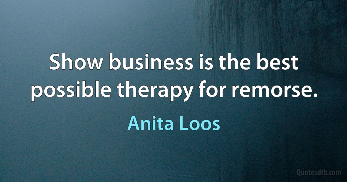 Show business is the best possible therapy for remorse. (Anita Loos)