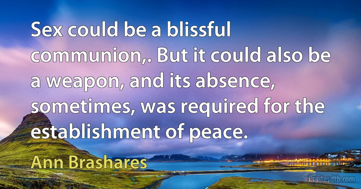 Sex could be a blissful communion,. But it could also be a weapon, and its absence, sometimes, was required for the establishment of peace. (Ann Brashares)