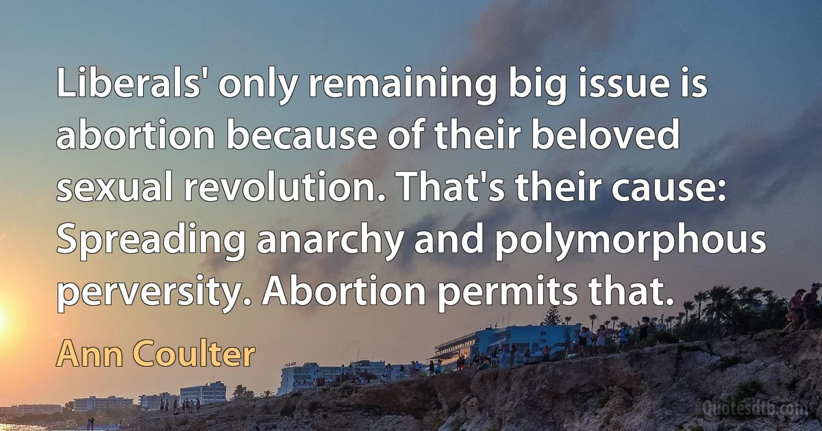 Liberals' only remaining big issue is abortion because of their beloved sexual revolution. That's their cause: Spreading anarchy and polymorphous perversity. Abortion permits that. (Ann Coulter)