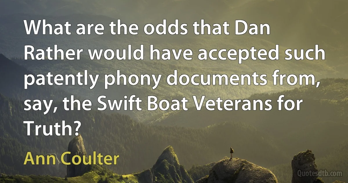 What are the odds that Dan Rather would have accepted such patently phony documents from, say, the Swift Boat Veterans for Truth? (Ann Coulter)