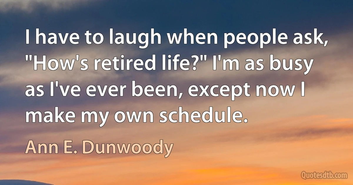 I have to laugh when people ask, "How's retired life?" I'm as busy as I've ever been, except now I make my own schedule. (Ann E. Dunwoody)