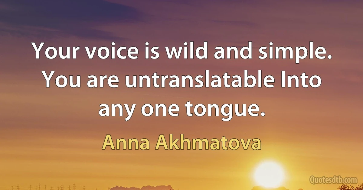 Your voice is wild and simple. You are untranslatable Into any one tongue. (Anna Akhmatova)