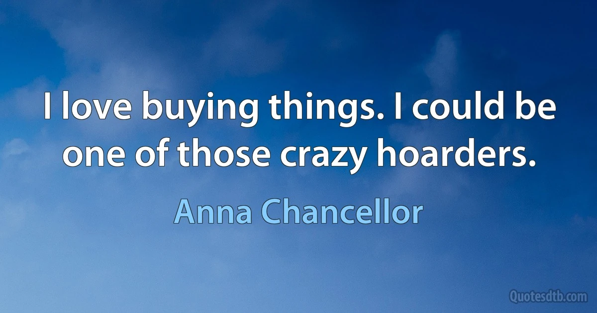 I love buying things. I could be one of those crazy hoarders. (Anna Chancellor)