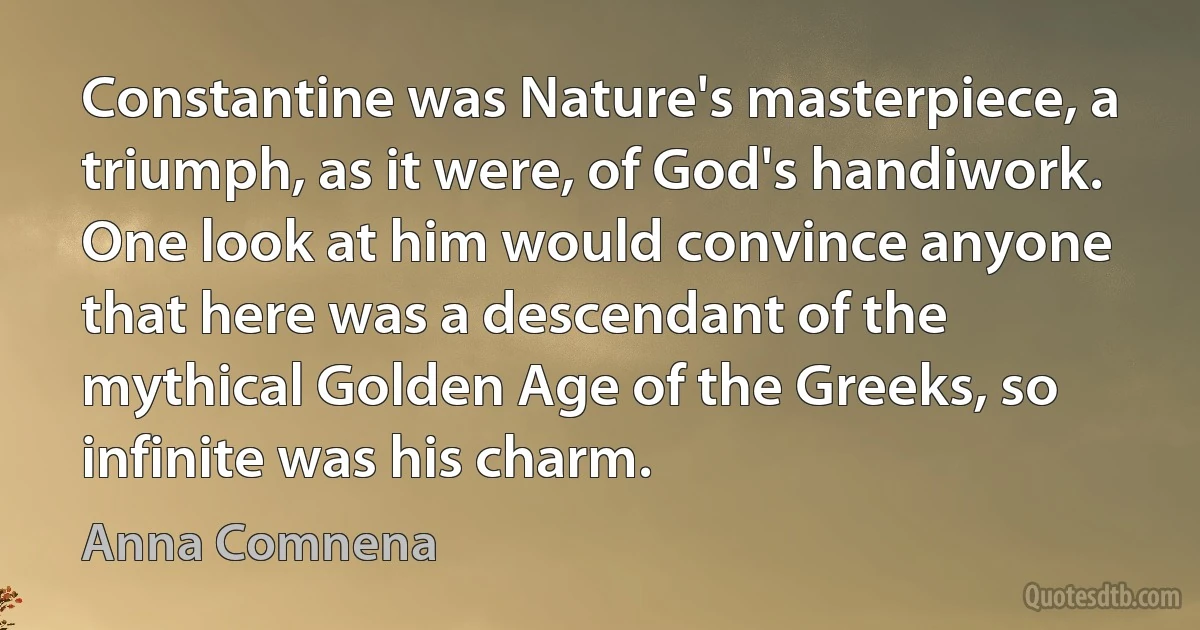 Constantine was Nature's masterpiece, a triumph, as it were, of God's handiwork. One look at him would convince anyone that here was a descendant of the mythical Golden Age of the Greeks, so infinite was his charm. (Anna Comnena)