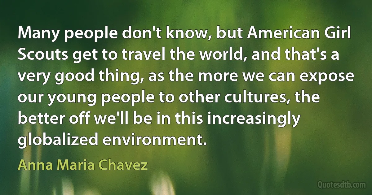 Many people don't know, but American Girl Scouts get to travel the world, and that's a very good thing, as the more we can expose our young people to other cultures, the better off we'll be in this increasingly globalized environment. (Anna Maria Chavez)