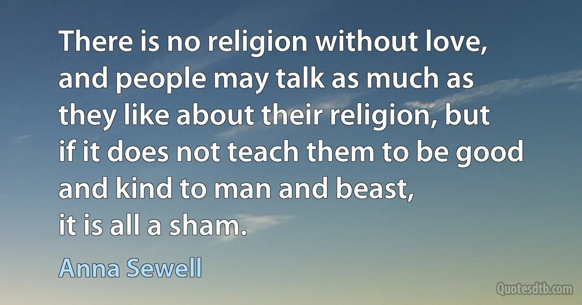 There is no religion without love,
and people may talk as much as
they like about their religion, but
if it does not teach them to be good
and kind to man and beast,
it is all a sham. (Anna Sewell)