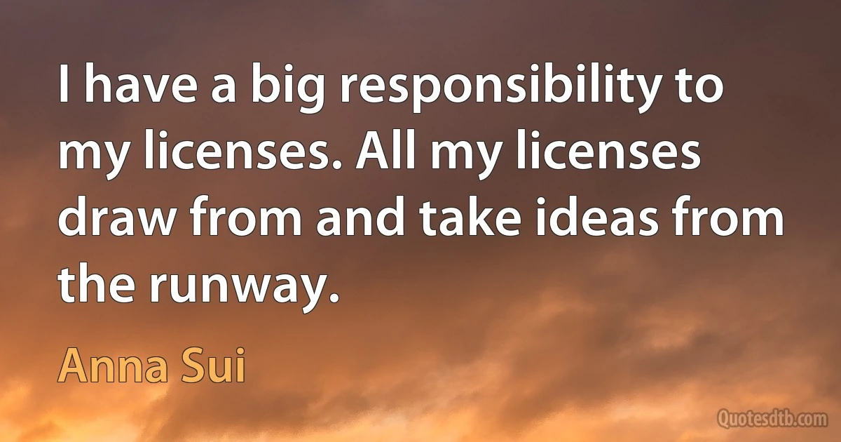 I have a big responsibility to my licenses. All my licenses draw from and take ideas from the runway. (Anna Sui)