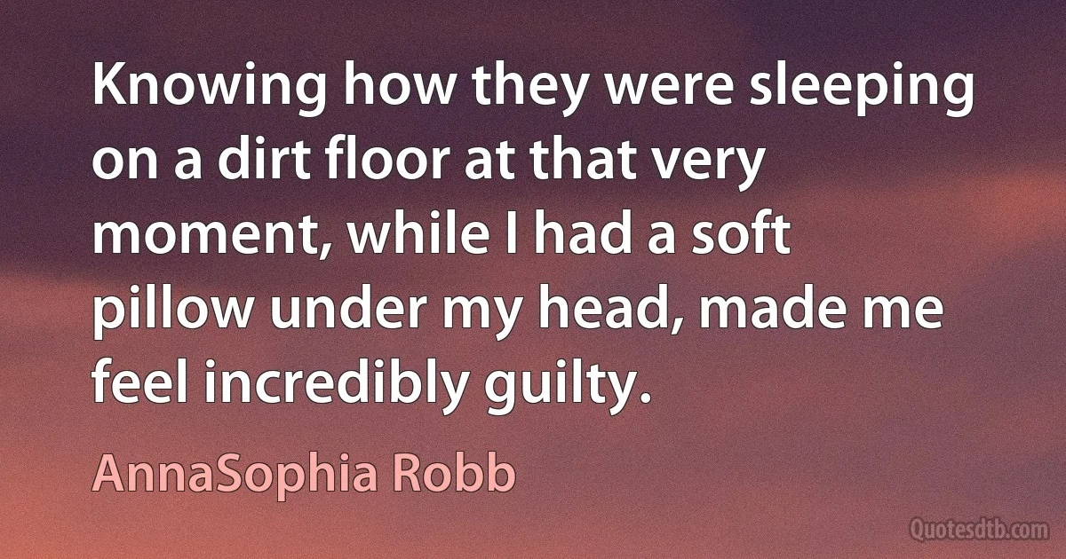 Knowing how they were sleeping on a dirt floor at that very moment, while I had a soft pillow under my head, made me feel incredibly guilty. (AnnaSophia Robb)