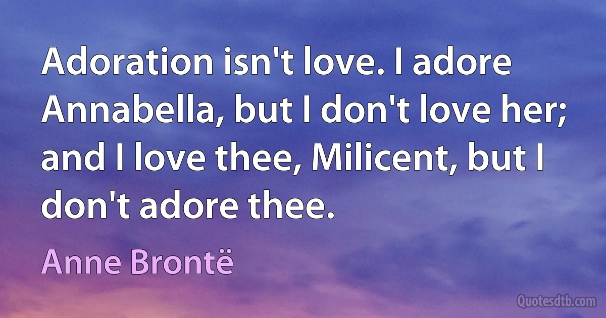 Adoration isn't love. I adore Annabella, but I don't love her; and I love thee, Milicent, but I don't adore thee. (Anne Brontë)