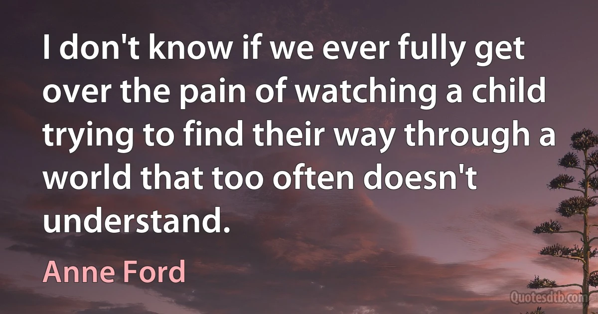 I don't know if we ever fully get over the pain of watching a child trying to find their way through a world that too often doesn't understand. (Anne Ford)