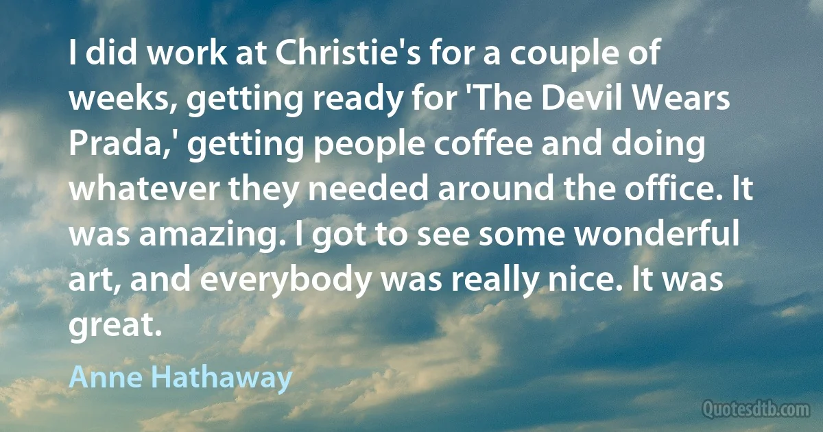 I did work at Christie's for a couple of weeks, getting ready for 'The Devil Wears Prada,' getting people coffee and doing whatever they needed around the office. It was amazing. I got to see some wonderful art, and everybody was really nice. It was great. (Anne Hathaway)