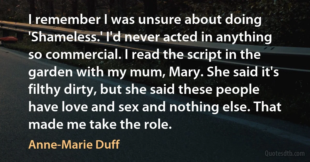 I remember I was unsure about doing 'Shameless.' I'd never acted in anything so commercial. I read the script in the garden with my mum, Mary. She said it's filthy dirty, but she said these people have love and sex and nothing else. That made me take the role. (Anne-Marie Duff)