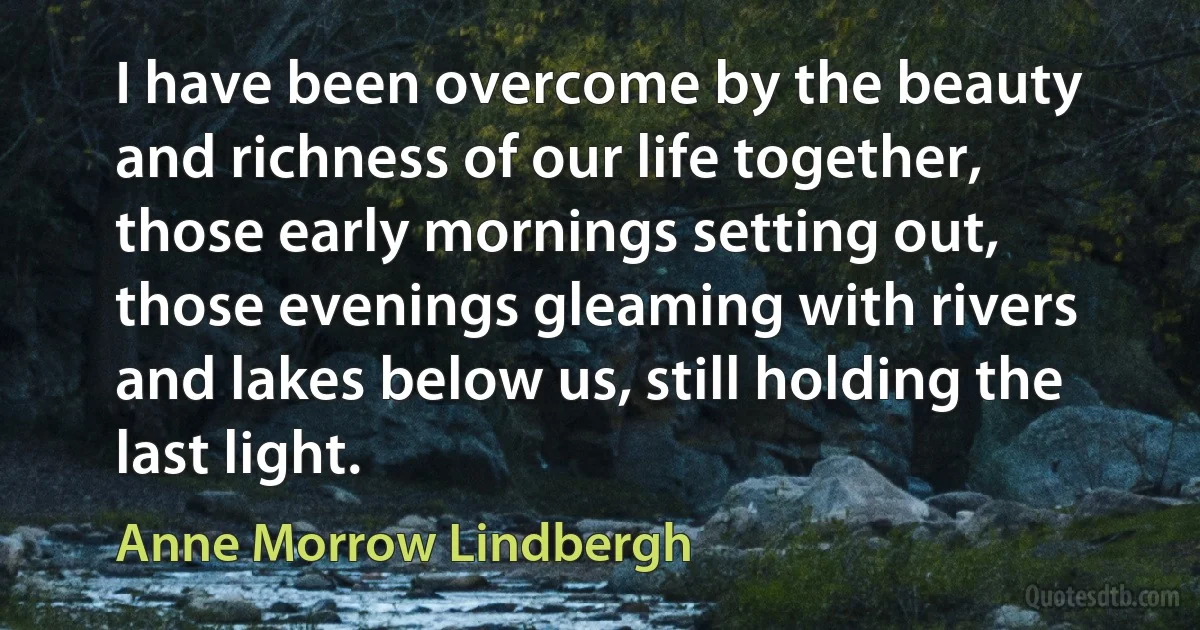 I have been overcome by the beauty and richness of our life together, those early mornings setting out, those evenings gleaming with rivers and lakes below us, still holding the last light. (Anne Morrow Lindbergh)