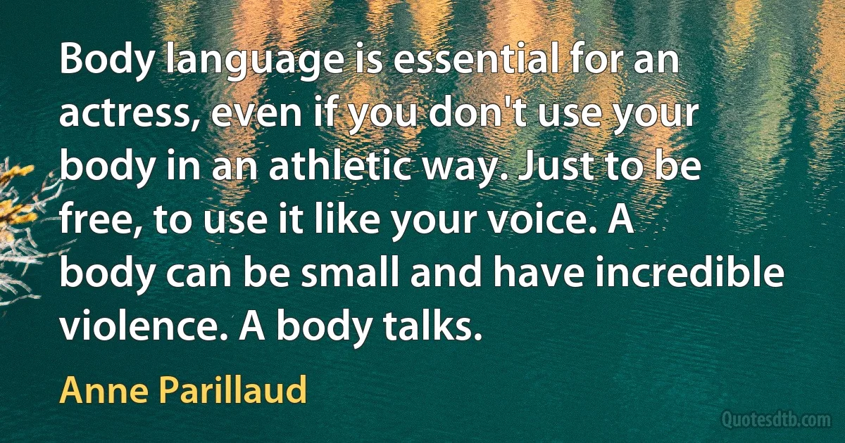 Body language is essential for an actress, even if you don't use your body in an athletic way. Just to be free, to use it like your voice. A body can be small and have incredible violence. A body talks. (Anne Parillaud)