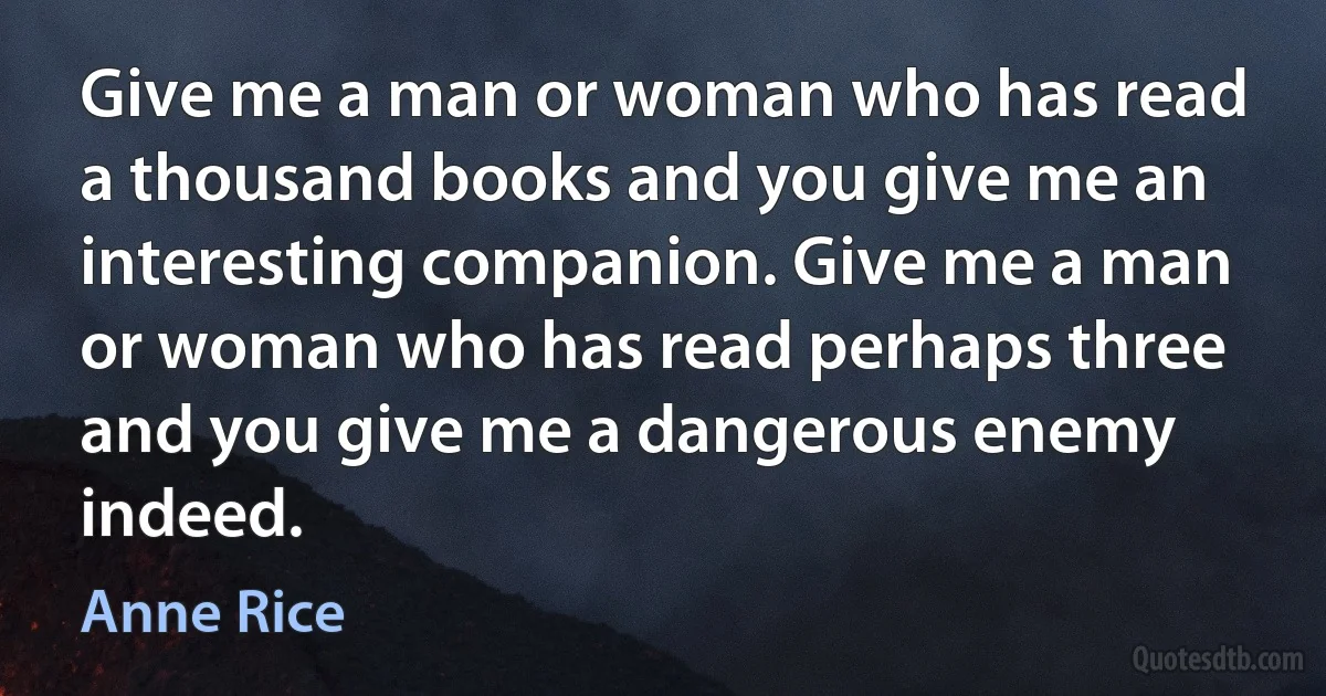 Give me a man or woman who has read a thousand books and you give me an interesting companion. Give me a man or woman who has read perhaps three and you give me a dangerous enemy indeed. (Anne Rice)