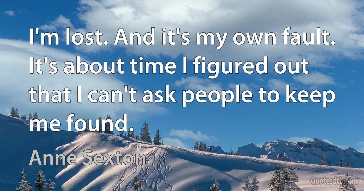 I'm lost. And it's my own fault. It's about time I figured out that I can't ask people to keep me found. (Anne Sexton)