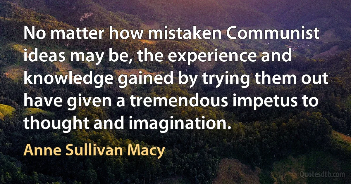 No matter how mistaken Communist ideas may be, the experience and knowledge gained by trying them out have given a tremendous impetus to thought and imagination. (Anne Sullivan Macy)